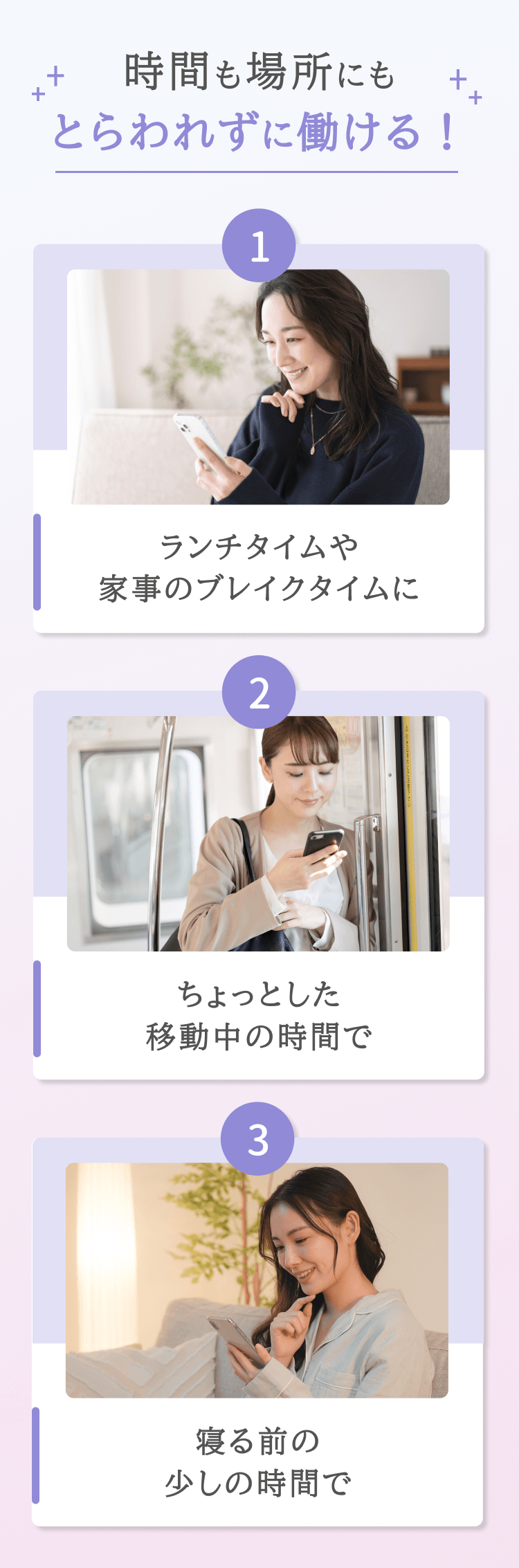 時間も場所にもとらわれずに働ける！ ランチタイムや家事のブレイクタイムに ちょっとした移動中の時間で 寝る前の少しの時間で